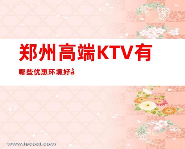 郑州高端KTV有哪些优惠环境好好耍玩的疯 – 郑州惠济商务KTV