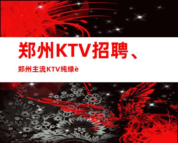 郑州KTV招聘、郑州主流KTV纯绿色场子本地订房团带