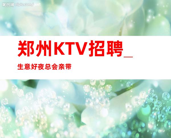 郑州KTV招聘_生意好夜总会亲带当作快乐