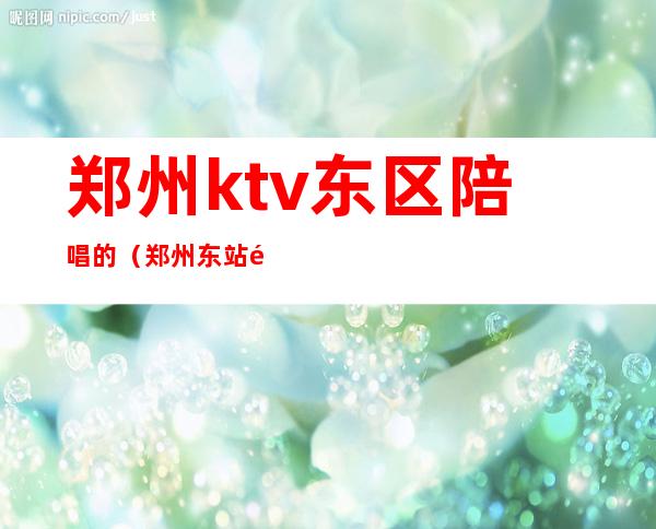 郑州ktv东区陪唱的（郑州东站附近ktv陪唱）