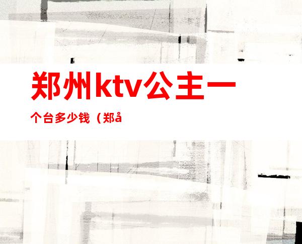 郑州ktv公主一个台多少钱（郑州歌迷ktv有公主吗）