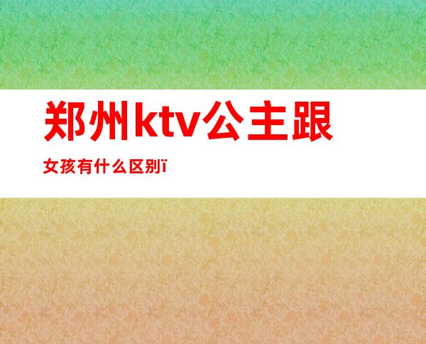 郑州ktv公主跟女孩有什么区别（郑州哪个ktv可以点公主）