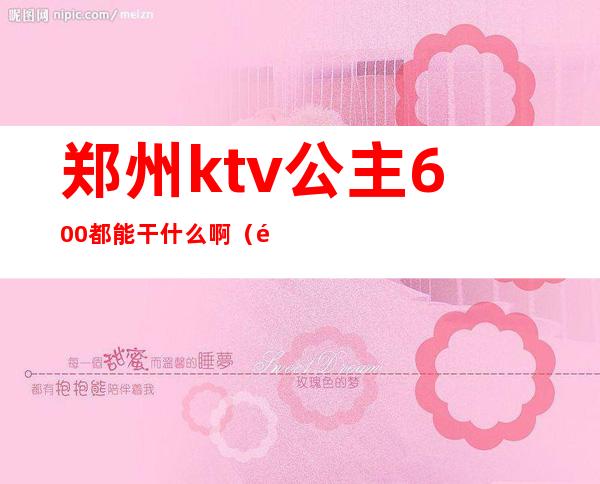 郑州ktv公主600都能干什么啊（郑州有公主的KTV一般叫啥）