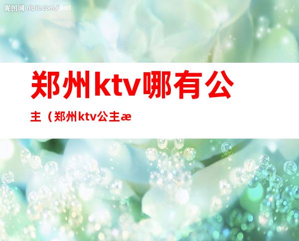 郑州ktv哪有公主（郑州ktv公主怎么收费）