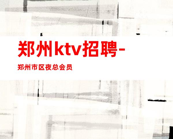 郑州ktv招聘-郑州市区夜总会员工招聘找ktv必看