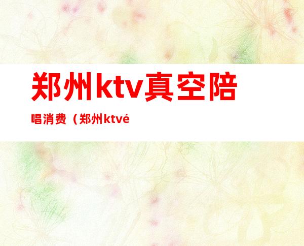 郑州ktv真空陪唱消费（郑州ktv陪唱价格）