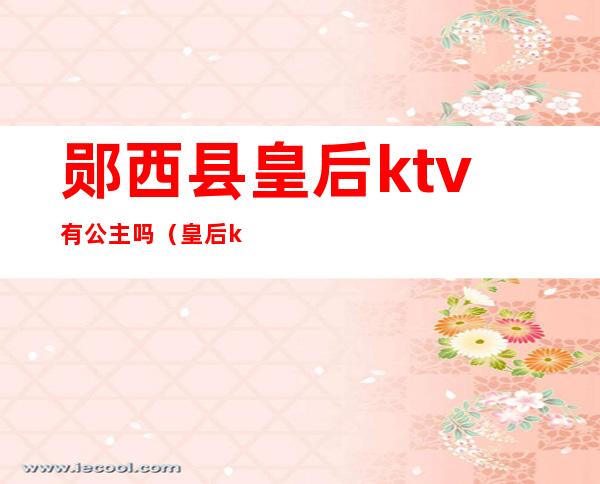 郧西县皇后ktv有公主吗（皇后ktv郧县店地址）