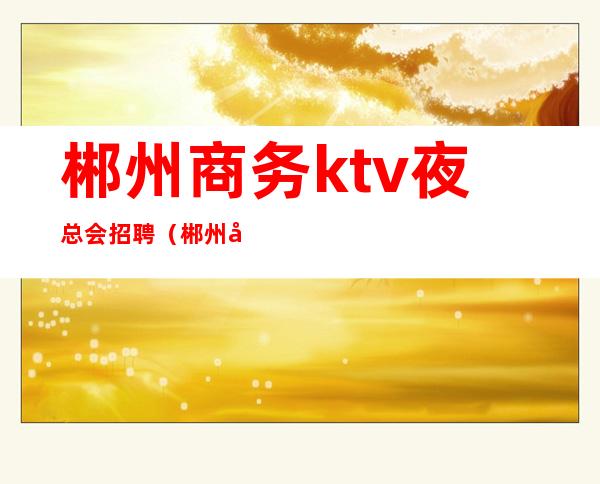 郴州商务ktv夜总会招聘（郴州商务KTV）