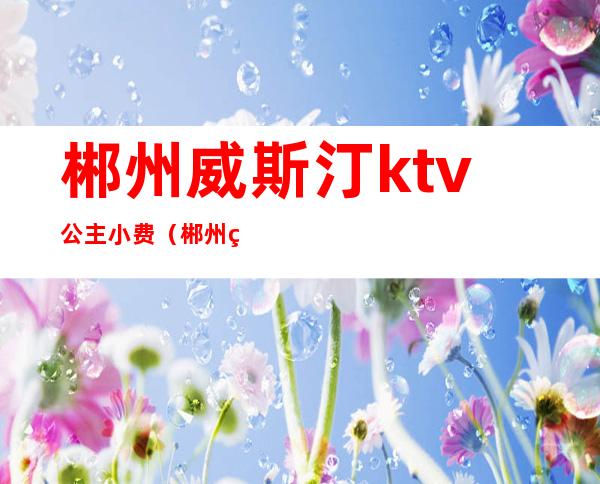 郴州威斯汀ktv公主小费（郴州皇室威斯汀娱乐会所）