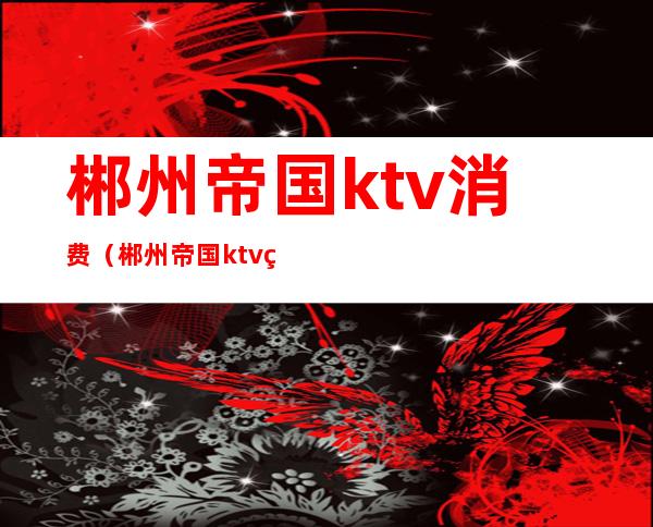 郴州帝国ktv消费（郴州帝国ktv电话号码）