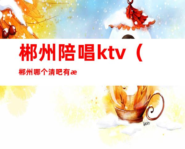 郴州陪唱ktv（郴州哪个清吧有歌手驻唱）