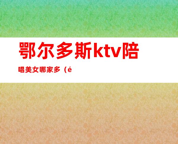 鄂尔多斯ktv陪唱美女哪家多（鄂尔多斯KTV）