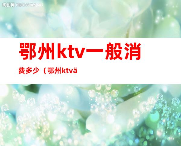 鄂州ktv一般消费多少（鄂州ktv位置）