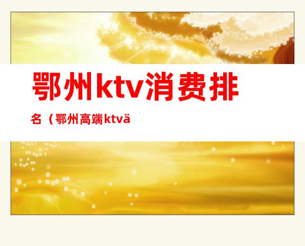 鄂州ktv消费排名（鄂州高端ktv会所）