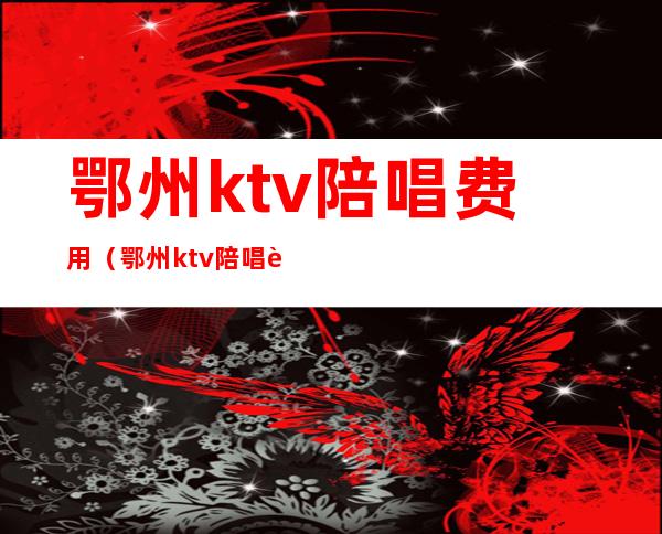 鄂州ktv陪唱费用（鄂州ktv陪唱费用多少）