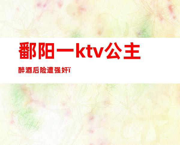 鄱阳一ktv公主醉酒后险遭强奸（）