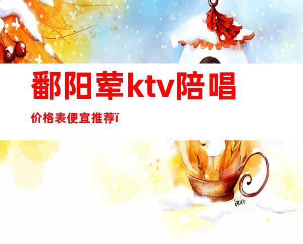 鄱阳荤ktv陪唱价格表便宜推荐（鄱阳荤ktv陪唱价格表便宜推荐一下）