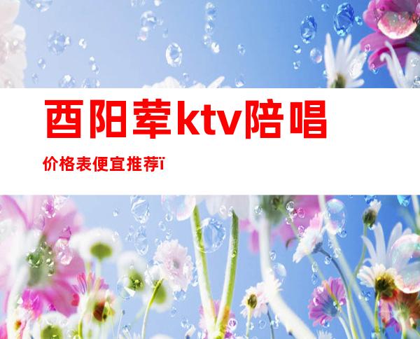 酉阳荤ktv陪唱价格表便宜推荐（重庆哪个ktv有陪唱）