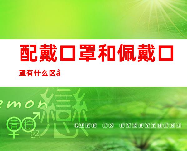 配戴口罩和佩戴口罩有什么区别（佩戴口罩的还是配戴口罩）