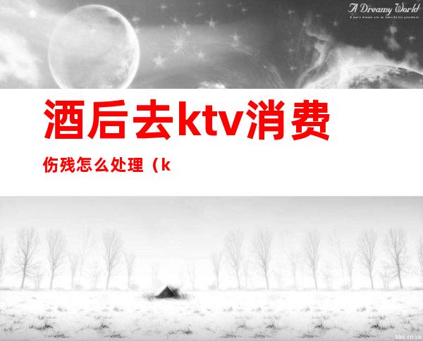 酒后去ktv消费伤残怎么处理（ktv喝酒摔伤怎么赔偿）