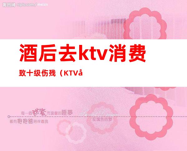 酒后去ktv消费致十级伤残（KTV喝酒摔伤怎么赔偿标准）