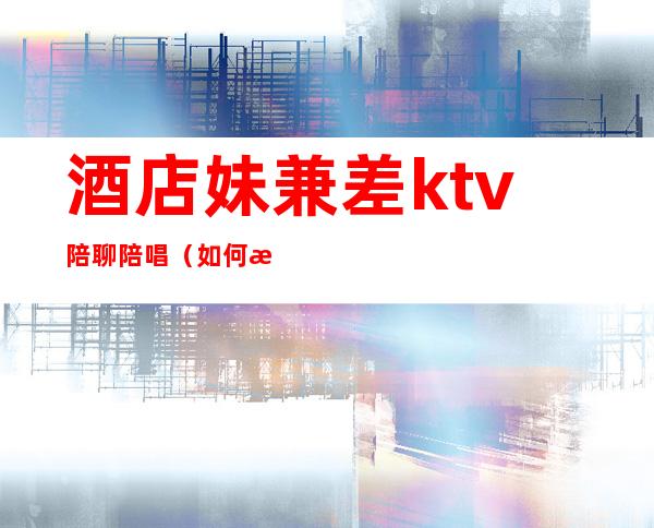 酒店妹兼差ktv陪聊陪唱（如何找ktv陪唱女）