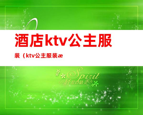 酒店ktv公主服装（ktv公主服装有要求吗）