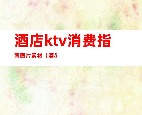 酒店ktv消费指南图片素材（酒店ktv消费指南图片素材）