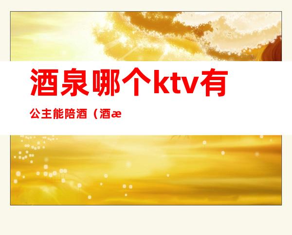 酒泉哪个ktv有公主能陪酒（酒泉哪个ktv有公主能陪酒的）