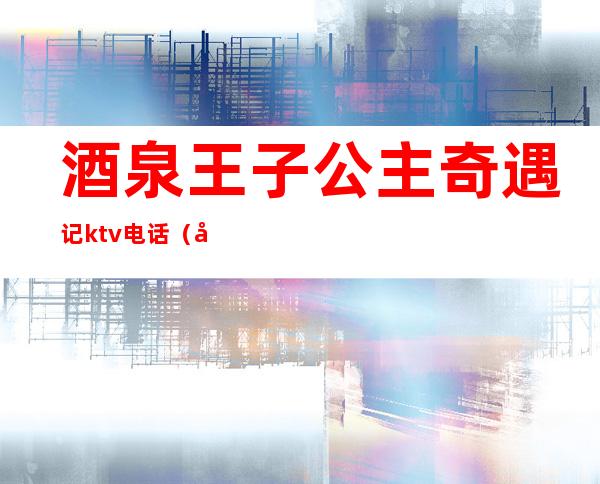 酒泉王子公主奇遇记ktv电话（兰州王子公主奇遇记ktv）