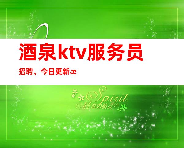 酒泉ktv服务员招聘、今日更新招聘、费用全免