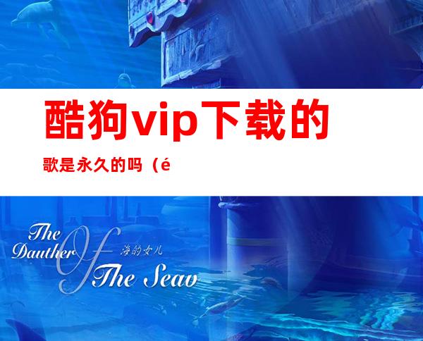 酷狗vip下载的歌是永久的吗（酷狗vip下载音乐是永久的吗）