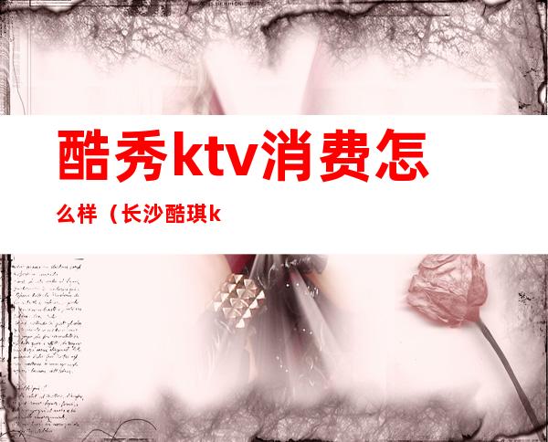 酷秀ktv消费怎么样（长沙酷琪ktv怎么消费）