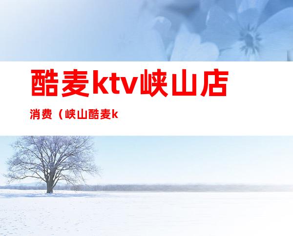 酷麦ktv峡山店消费（峡山酷麦ktv价格表）