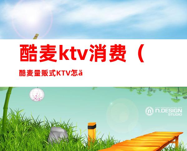 酷麦ktv消费（酷麦量贩式KTV怎么消费）