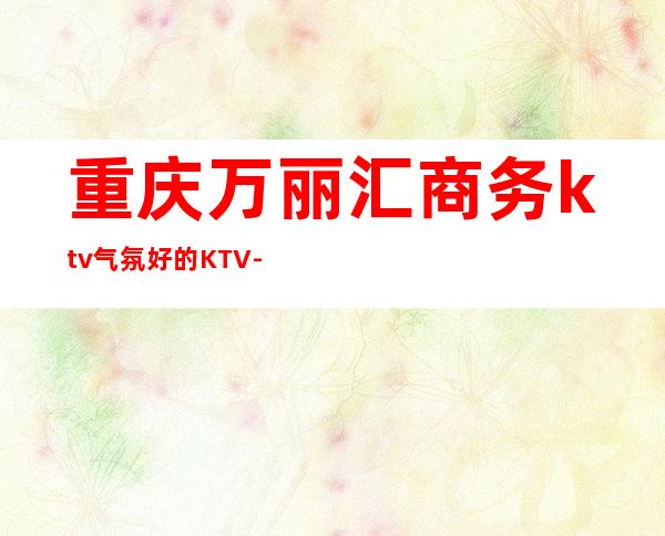 重庆万丽汇商务ktv气氛好的KTV-重庆本地排名高的ktv – 重庆沙坪坝商务KTV