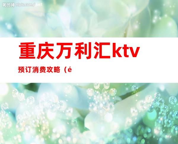 重庆万利汇ktv预订消费攻略（重庆高档ktv预定）