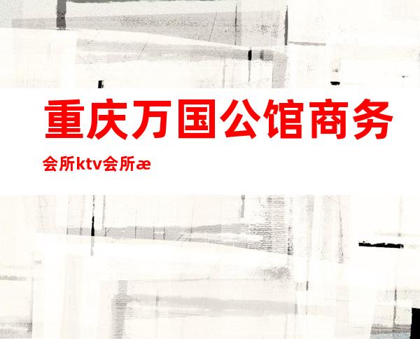 重庆万国公馆商务会所ktv会所更更高、大气、上档次