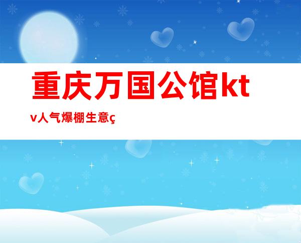 重庆万国公馆ktv人气爆棚生意火爆重庆夜总会欢迎预订玩耍