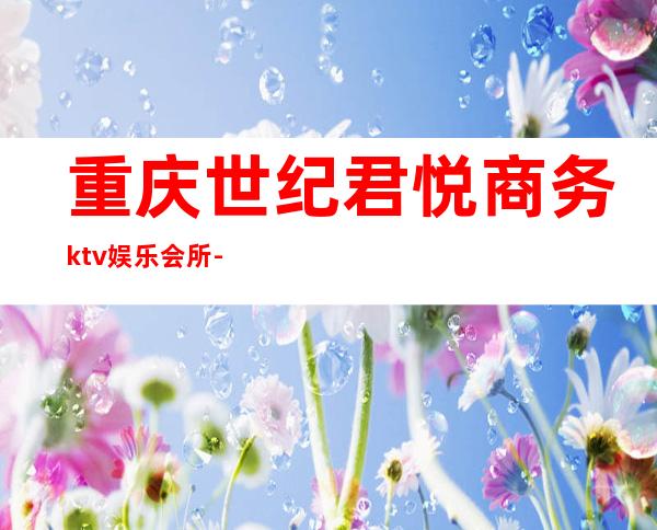 重庆世纪君悦商务ktv娱乐会所-重庆气氛超好的ktv – 重庆万州商务KTV