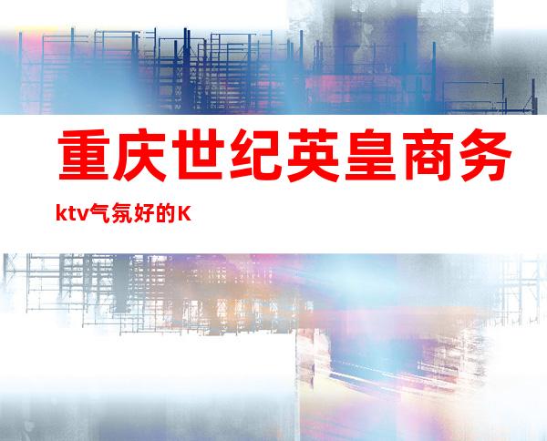 重庆世纪英皇商务ktv气氛好的KTV-重庆气氛超好的ktv – 重庆潼南商务KTV