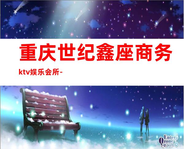 重庆世纪鑫座商务ktv娱乐会所-重庆口碑人气高的ktv – 重庆江北商务KTV