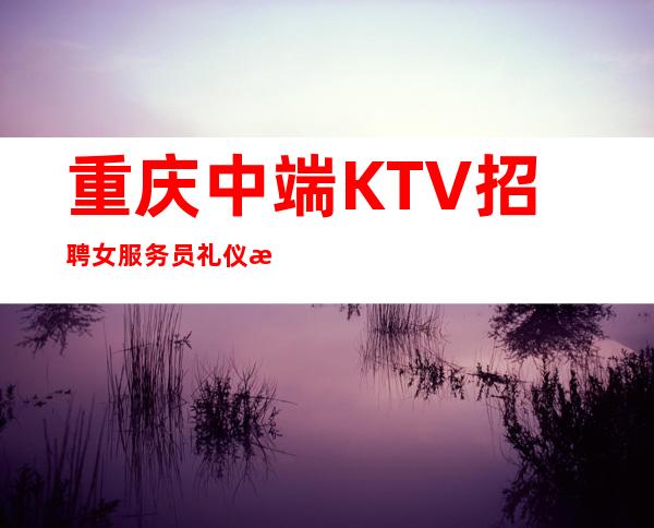 重庆中端KTV招聘女服务员礼仪服务生兼职管住