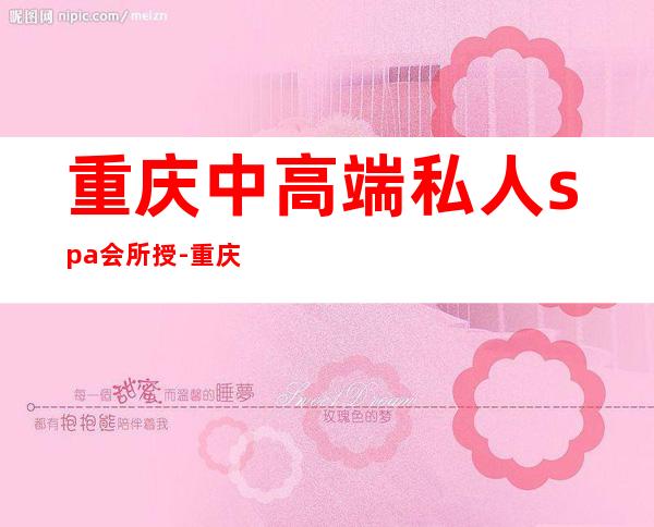 重庆中高端私人spa会所授-重庆高端男士spa推荐