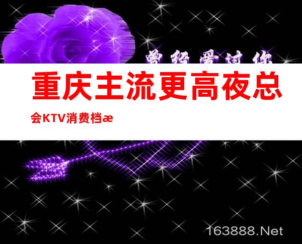 重庆主流更高夜总会KTV消费档次介绍·服务让人称心如意