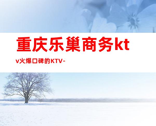 重庆乐巢商务ktv火爆口碑的KTV-重庆本地排名高的ktv – 重庆沙坪坝商务KTV