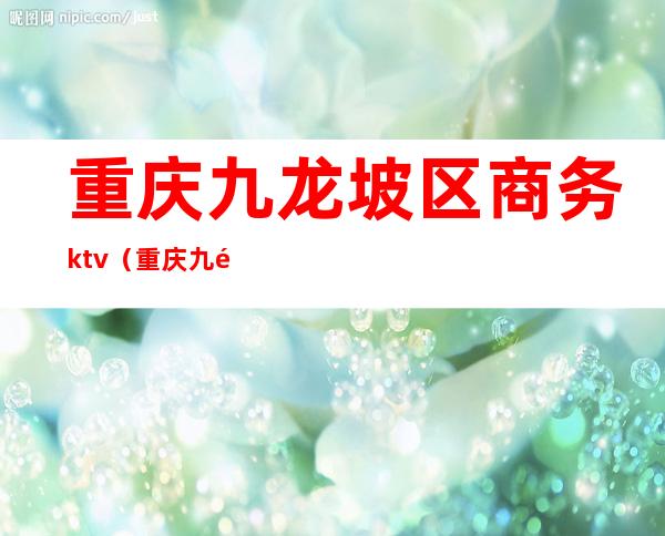 重庆九龙坡区商务ktv（重庆九龙坡区商务委电话不接该怎么办）