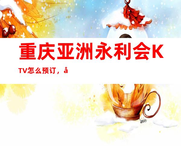 重庆亚洲永利会KTV怎么预订，很有名气的重庆夜总会