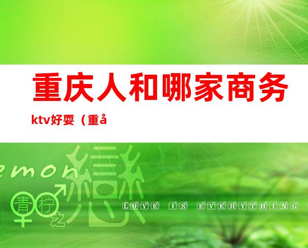 重庆人和哪家商务ktv好耍（重庆哪个ktv好玩）