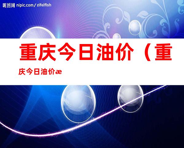 重庆今日油价（重庆今日油价查询）